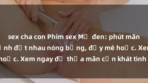 sex cha con Phim sex Mỹ đen: phút mãnh liệt với những cảnh địt nhau nóng bỏng, đầy mê hoặc. Xem ngay để thỏa mãn cơn khát tình dục của bạn!