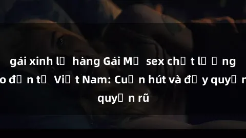gái xinh lộ hàng Gái Mỹ sex chất lượng cao đến từ Việt Nam: Cuốn hút và đầy quyến rũ