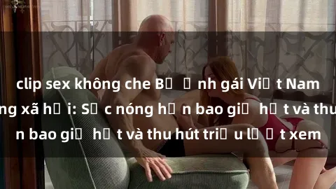 clip sex không che Bộ ảnh gái Việt Nam nude gây sốt mạng xã hội: Sắc nóng hơn bao giờ hết và thu hút triệu lượt xem