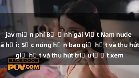 jav miễn phí Bộ ảnh gái Việt Nam nude gây sốt mạng xã hội: Sắc nóng hơn bao giờ hết và thu hút triệu lượt xem