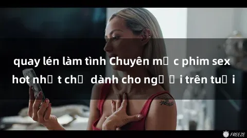 quay lén làm tình Chuyên mục phim sex hot nhất chỉ dành cho người trên tuổi