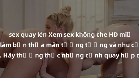 sex quay lén Xem sex không che HD miễn phí đảm bảo sẽ làm bạn thỏa mãn tưởng tượng và nhu cầu tình dục. Hãy thưởng thức những cảnh quay hấp dẫn và mãnh liệt ngay bây giờ!