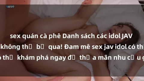 sex quán cà phê Danh sách các idol JAV hot nhất hiện nay không thể bỏ qua! Đam mê sex jav idol có thể khám phá ngay để thỏa mãn nhu cầu giải trí của mình!