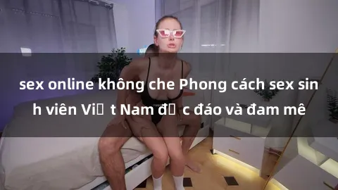 sex online không che Phong cách sex sinh viên Việt Nam độc đáo và đam mê