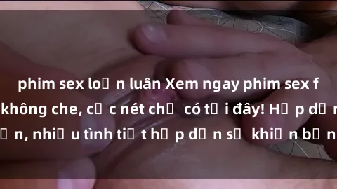 phim sex loạn luân Xem ngay phim sex full HD đỉnh cao, không che, cực nét chỉ có tại đây! Hấp dẫn, nhiều tình tiết hấp dẫn sẽ khiến bạn thỏa mãn đắm say.