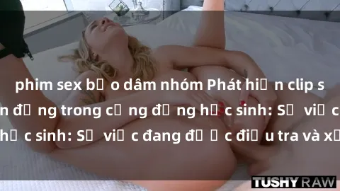 phim sex bạo dâm nhóm Phát hiện clip sex nữ sinh gây chấn động trong cộng đồng học sinh: Sự việc đang được điều tra và xử lý
