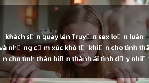 khách sạn quay lén Truyện sex loạn luân: Bí mật gia đình và những cảm xúc khó tả khiến cho tình thân biến thành ái tình đầy nhiệt huyết