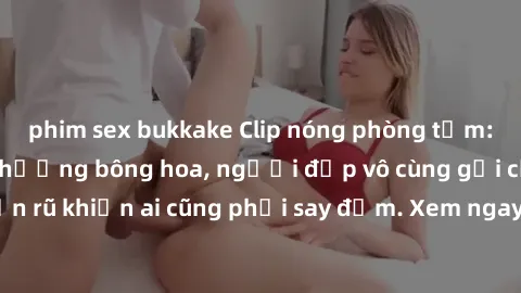 phim sex bukkake Clip nóng phòng tắm: Hít thở nồng nàn hương bông hoa, người đẹp vô cùng gợi cảm và quyến rũ khiến ai cũng phải say đắm. Xem ngay để trải nghiệm điều đặc biệt!
