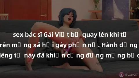 sex bác sĩ Gái Việt bị quay lén khi tắm, clip lan truyền trên mạng xã hội gây phẫn nộ. Hành động vi phạm quyền riêng tư này đã khiến cộng đồng mạng bức xúc và đòi trừng phạt thật nghiêm khắc.