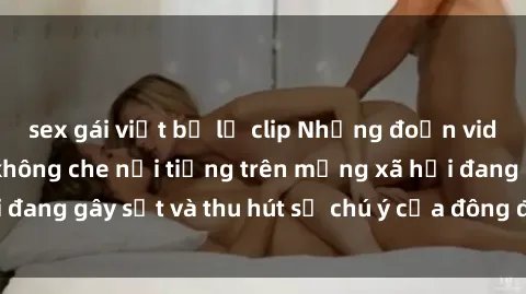 sex gái việt bị lộ clip Những đoạn video sex Việt Nam không che nổi tiếng trên mạng xã hội đang gây sốt và thu hút sự chú ý của đông đảo người xem.