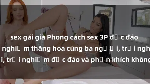 sex gái già Phong cách sex 3P độc đáo tại Việt Nam: Kinh nghiệm thăng hoa cùng ba người, trải nghiệm độc đáo và phấn khích không thể bỏ lỡ!