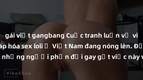 gái việt gangbang Cuộc tranh luận về việc có nên hợp pháp hóa sex loli ở Việt Nam đang nóng lên. Đồng thời, cũng có những người phản đối gay gắt việc này vì lo ngại về tác động tiêu cực lên trẻ em và