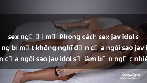 sex người mỹ Phong cách sex jav idol siêu hấp dẫn: Những bí mật không nghĩ đến của ngôi sao jav idol sẽ làm bạn ngạc nhiên!