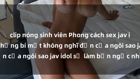 clip nóng sinh viên Phong cách sex jav idol siêu hấp dẫn: Những bí mật không nghĩ đến của ngôi sao jav idol sẽ làm bạn ngạc nhiên!