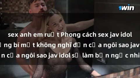 sex anh em ruột Phong cách sex jav idol siêu hấp dẫn: Những bí mật không nghĩ đến của ngôi sao jav idol sẽ làm bạn ngạc nhiên!