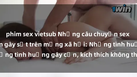 phim sex vietsub Những câu chuyện sex sinh viên Việt Nam gây sốt trên mạng xã hội: Những tình huống gây cấn, kích thích không thể bỏ qua