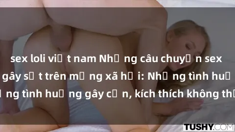 sex loli việt nam Những câu chuyện sex sinh viên Việt Nam gây sốt trên mạng xã hội: Những tình huống gây cấn, kích thích không thể bỏ qua