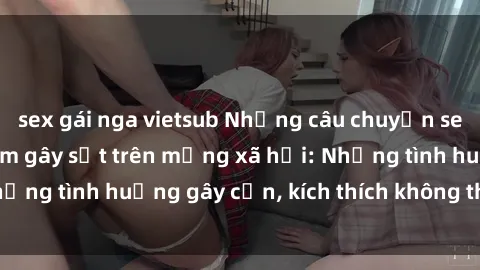 sex gái nga vietsub Những câu chuyện sex sinh viên Việt Nam gây sốt trên mạng xã hội: Những tình huống gây cấn, kích thích không thể bỏ qua