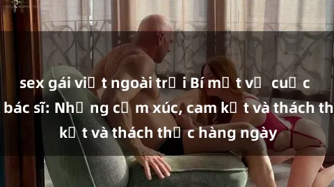 sex gái việt ngoài trời Bí mật về cuộc sống sex của bác sĩ: Những cảm xúc, cam kết và thách thức hàng ngày