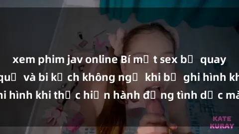 xem phim jav online Bí mật sex bị quay lén: Những hậu quả và bi kịch không ngờ khi bị ghi hình khi thực hiện hành động tình dục mà không biết.