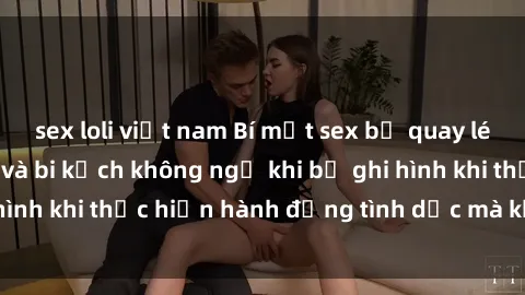sex loli việt nam Bí mật sex bị quay lén: Những hậu quả và bi kịch không ngờ khi bị ghi hình khi thực hiện hành động tình dục mà không biết.