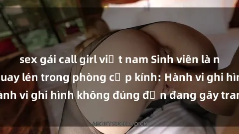 sex gái call girl việt nam Sinh viên là nạn nhân của video quay lén trong phòng cấp kính: Hành vi ghi hình không đúng đắn đang gây tranh cãi lớn