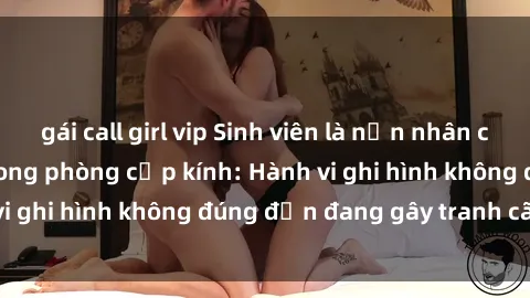 gái call girl vip Sinh viên là nạn nhân của video quay lén trong phòng cấp kính: Hành vi ghi hình không đúng đắn đang gây tranh cãi lớn