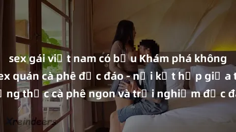 sex gái việt nam có bầu Khám phá không khí độc đáo tại sex quán cà phê độc đáo - nơi kết hợp giữa thưởng thức cà phê ngon và trải nghiệm độc đáo của không gian sex shop.