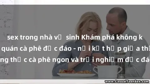 sex trong nhà vệ sinh Khám phá không khí độc đáo tại sex quán cà phê độc đáo - nơi kết hợp giữa thưởng thức cà phê ngon và trải nghiệm độc đáo của không gian sex shop.