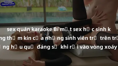 sex quán karaoke Bí mật sex học sinh không che: Cuộc sống thầm kín của những sinh viên trẻ trên trường. Những hậu quả đáng sợ khi rơi vào vòng xoáy của tình dục từ tuổi mới lớn.