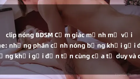 clip nóng BDSM Cảm giác mạnh mẽ với sex BDSM không che: những phân cảnh nóng bỏng khơi gợi đến tận cùng của tư duy và cơ thể.