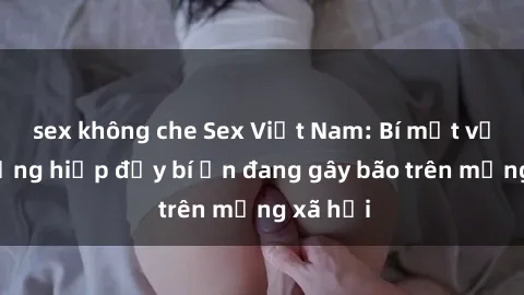 sex không che Sex Việt Nam: Bí mật về vụ cưỡng hiếp đầy bí ẩn đang gây bão trên mạng xã hội