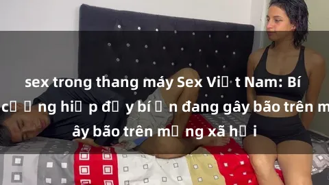 sex trong thang máy Sex Việt Nam: Bí mật về vụ cưỡng hiếp đầy bí ẩn đang gây bão trên mạng xã hội