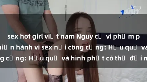 sex hot girl việt nam Nguy cơ vi phạm pháp luật khi thực hiện hành vi sex nơi công cộng: Hậu quả và hình phạt có thể đối mặt