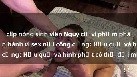 clip nóng sinh viên Nguy cơ vi phạm pháp luật khi thực hiện hành vi sex nơi công cộng: Hậu quả và hình phạt có thể đối mặt