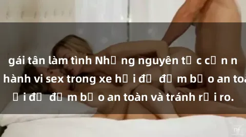 gái tân làm tình Những nguyên tắc cần nhớ khi thực hiện hành vi sex trong xe hơi để đảm bảo an toàn và tránh rủi ro.