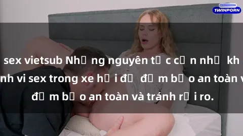 sex vietsub Những nguyên tắc cần nhớ khi thực hiện hành vi sex trong xe hơi để đảm bảo an toàn và tránh rủi ro.