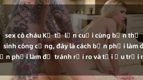sex cô cháu Kể từ lần cuối cùng bạn thực hành sex nhà vệ sinh công cộng, đây là cách bạn phải làm để tránh rủi ro và tối ưu trải nghiệm.