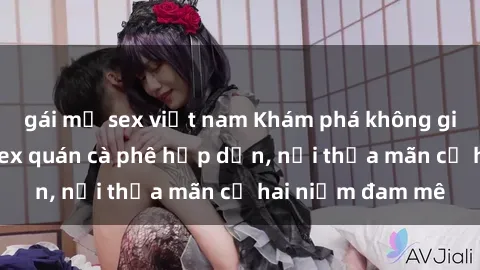 gái mỹ sex việt nam Khám phá không gian độc đáo tại sex quán cà phê hấp dẫn, nơi thỏa mãn cả hai niềm đam mê