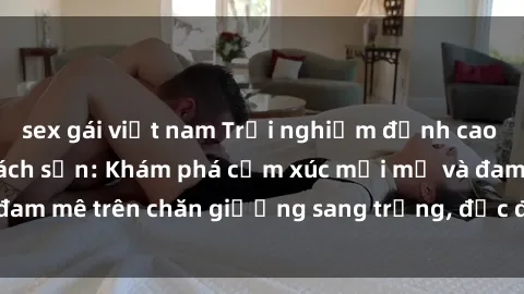 sex gái việt nam Trải nghiệm đỉnh cao tình yêu tại sex khách sạn: Khám phá cảm xúc mới mẻ và đam mê trên chăn giường sang trọng, độc đáo, không giới hạn.