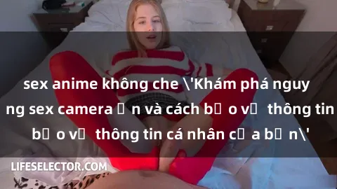 sex anime không che 'Khám phá nguy cơ của việc sử dụng sex camera ẩn và cách bảo vệ thông tin cá nhân của bạn'