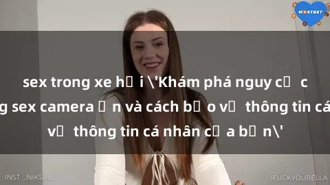 sex trong xe hơi 'Khám phá nguy cơ của việc sử dụng sex camera ẩn và cách bảo vệ thông tin cá nhân của bạn'