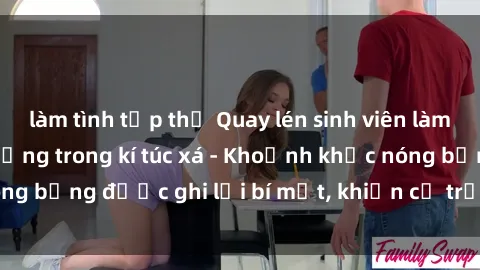 làm tình tập thể Quay lén sinh viên làm tình ngay trên giường trong kí túc xá - Khoảnh khắc nóng bỏng được ghi lại bí mật, khiến cả trường học xôn xao.