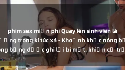 phim sex miễn phí Quay lén sinh viên làm tình ngay trên giường trong kí túc xá - Khoảnh khắc nóng bỏng được ghi lại bí mật, khiến cả trường học xôn xao.