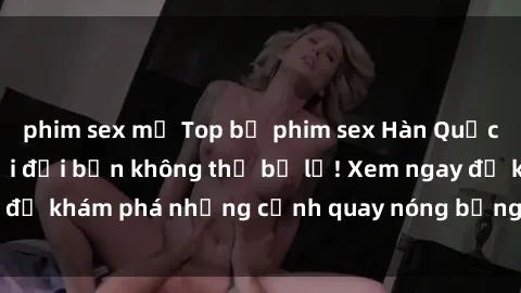 phim sex mỹ Top bộ phim sex Hàn Quốc hot nhất mọi thời đại bạn không thể bỏ lỡ! Xem ngay để khám phá những cảnh quay nóng bỏng, đầy nghẹt thở!