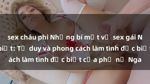 sex châu phi Những bí mật về sex gái Nga mà bạn chưa biết: Tư duy và phong cách làm tình đặc biệt của phụ nữ Nga