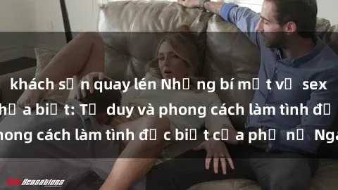 khách sạn quay lén Những bí mật về sex gái Nga mà bạn chưa biết: Tư duy và phong cách làm tình đặc biệt của phụ nữ Nga