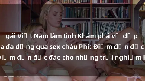 gái Việt Nam làm tình Khám phá vẻ đẹp tự nhiên và văn hóa đa dạng qua sex châu Phi: Điểm đến độc đáo cho những trải nghiệm khó quên