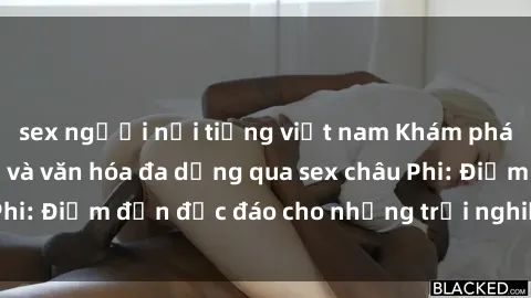 sex người nổi tiếng việt nam Khám phá vẻ đẹp tự nhiên và văn hóa đa dạng qua sex châu Phi: Điểm đến độc đáo cho những trải nghiệm khó quên