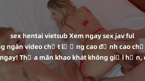 sex hentai vietsub Xem ngay sex jav full HD miễn phí - Hàng ngàn video chất lượng cao đỉnh cao chỉ cần click vào ngay! Thỏa mãn khao khát không giới hạn, đón chờ những trải nghiệm mới lạ!